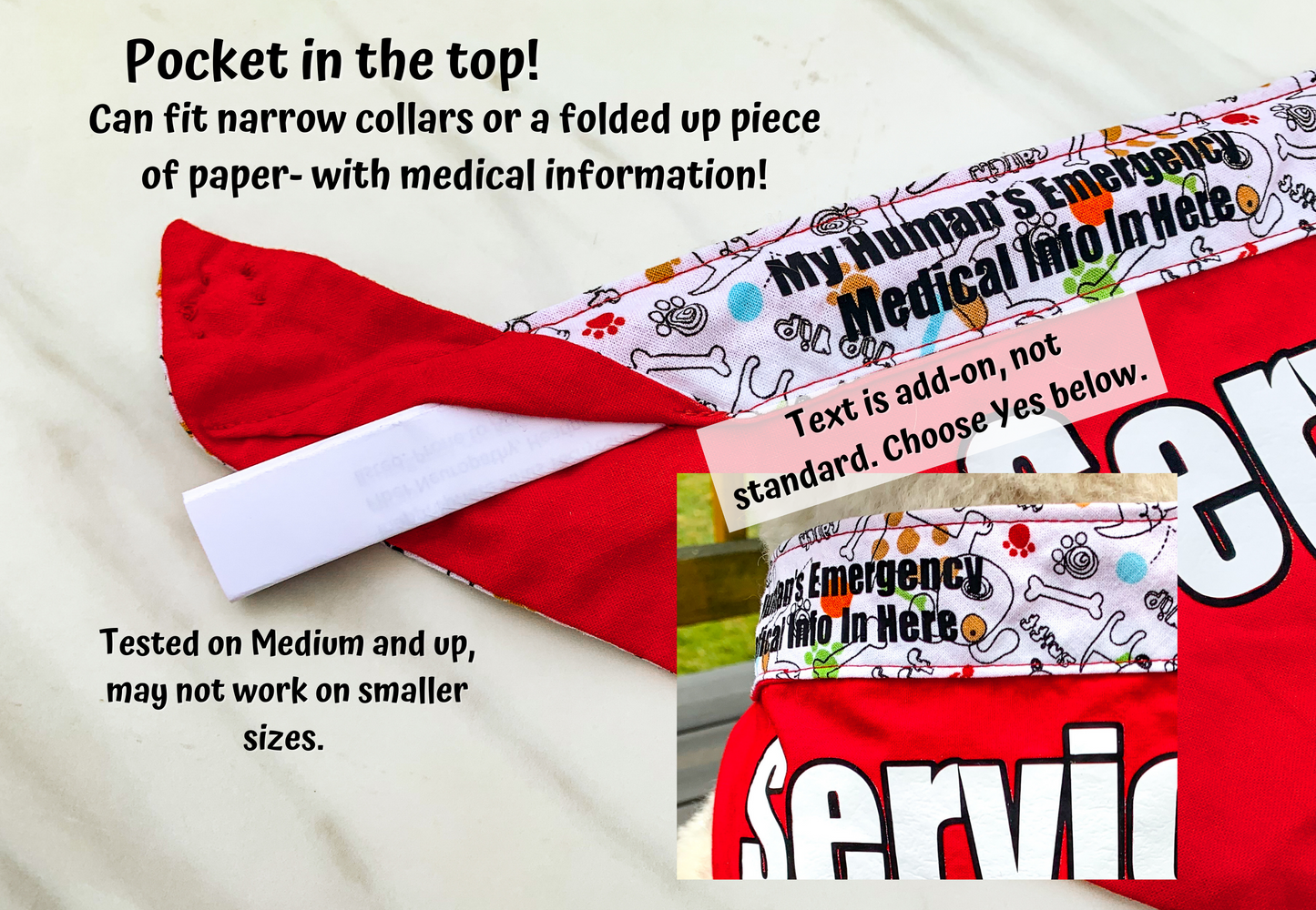 Shows a bandana with a paper sticking out of the upper pocket which is under the contrast area. The pocket has the word My Human's Emergency Medical Info In Here and a note says that text is an add-on not standard, choose yes below. The pocket can fit narrow collars or a folded piece of paper, such as with medical info. Tested on medium and up, may not work on smaller sizes.