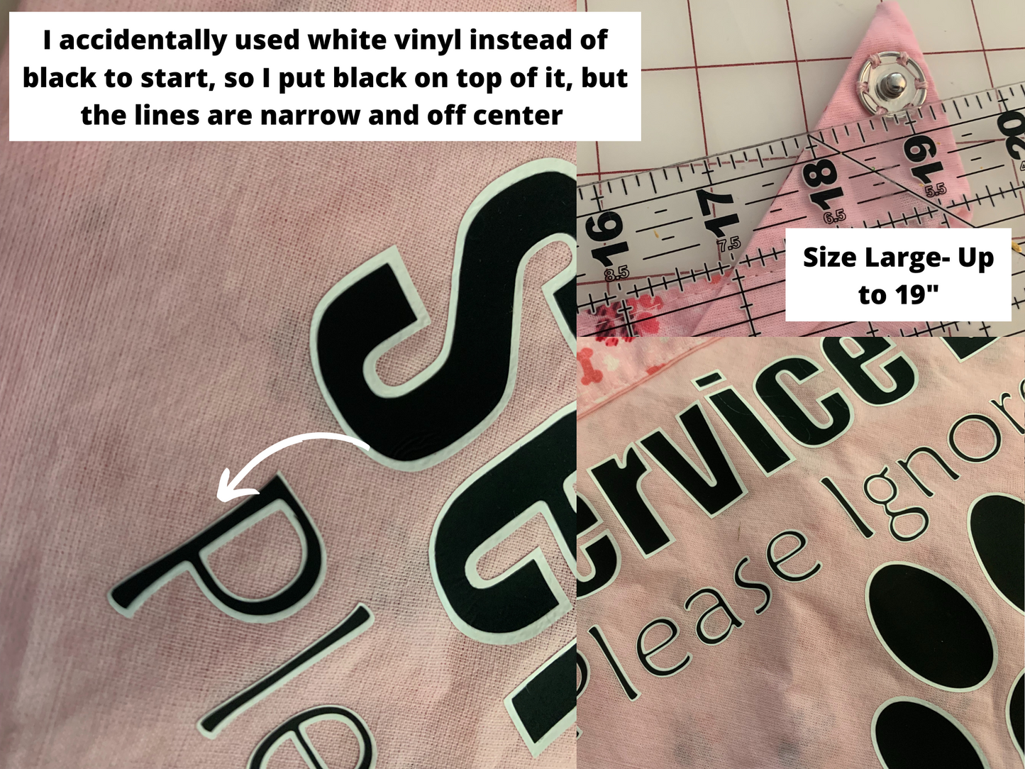 Close ups of the bandana are shown. A note says I accidently used white vinyl instead of black to start, so I put black on top of it, but the lines are narrow and off center. A arrow points to the P of Please to show that the left is basically on top of the edge of the white while there is a larger gap of the white on the right. Another photo shows the inside out from slightly less close up. A ruler is shown next to the snap directly on 19 inches. A note says Size Large up to 19 inch.