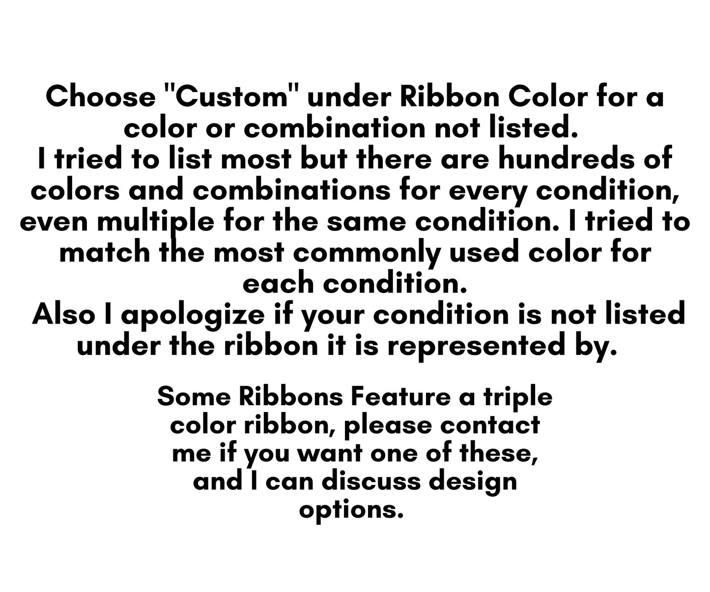 Choose "Custom" under ribbon color for a color or combination not listed. I tried to list most but there are hundreds of colors and combinations for every condition, even multiple for the same condition. I tried to match the most common;y used color for each condition. Also I apologize if your condition is not listed under the ribbon it is represented by. Some ribbons feature a triple color ribbon, please contact me if you want one of these, and I can discuss design options.