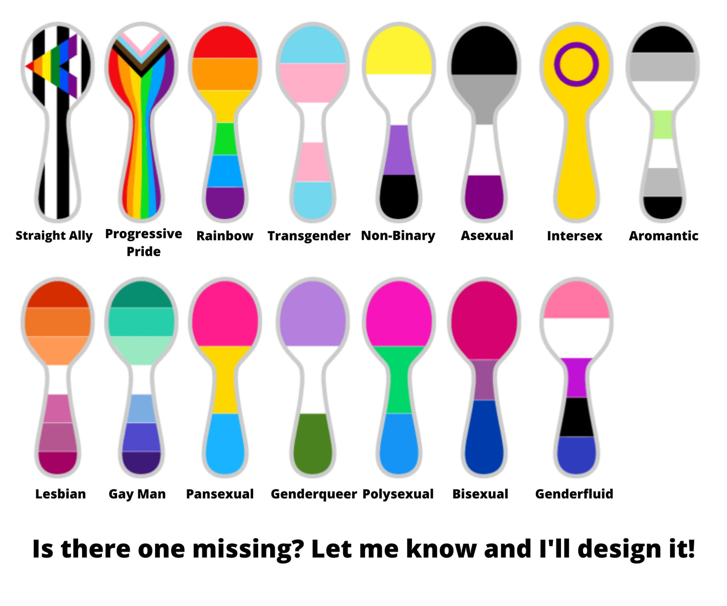 15 Pride Spoons are shown on a white background. It is showing all of the available pride flags. The options in order are straight ally, progressive pride, rainbow, transgender, non binary, asexual, intersex, aromantic, lesbian, gay man, pansexual, genderqueer, polysexual, bisexual, and genderfluid. A note says Is there one missing let me know and I'll design it.