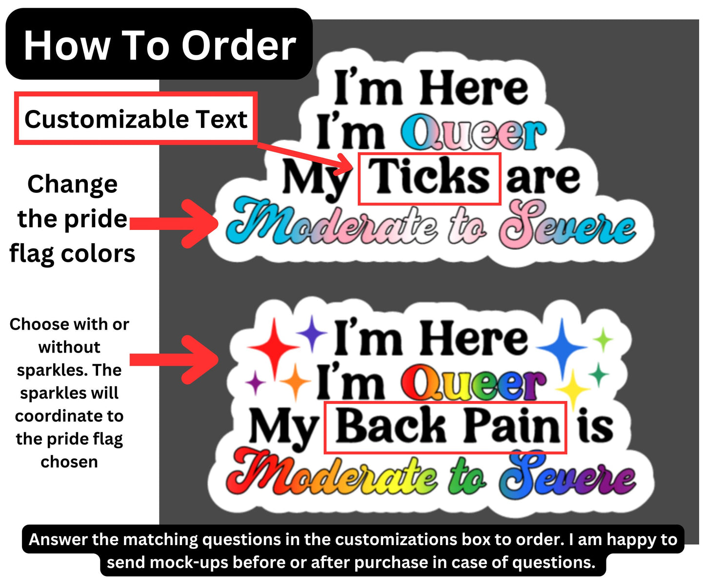 Instructions on how to order are shown. You can change the pride colors, choose what text you want between I'm Queer My text here are/is Moderate to Severe. And choose whether you want with or without sparkles. Answer the matching questions in the customizations box to order. I am happy to send mock-ups before or after purchase in case of questions.