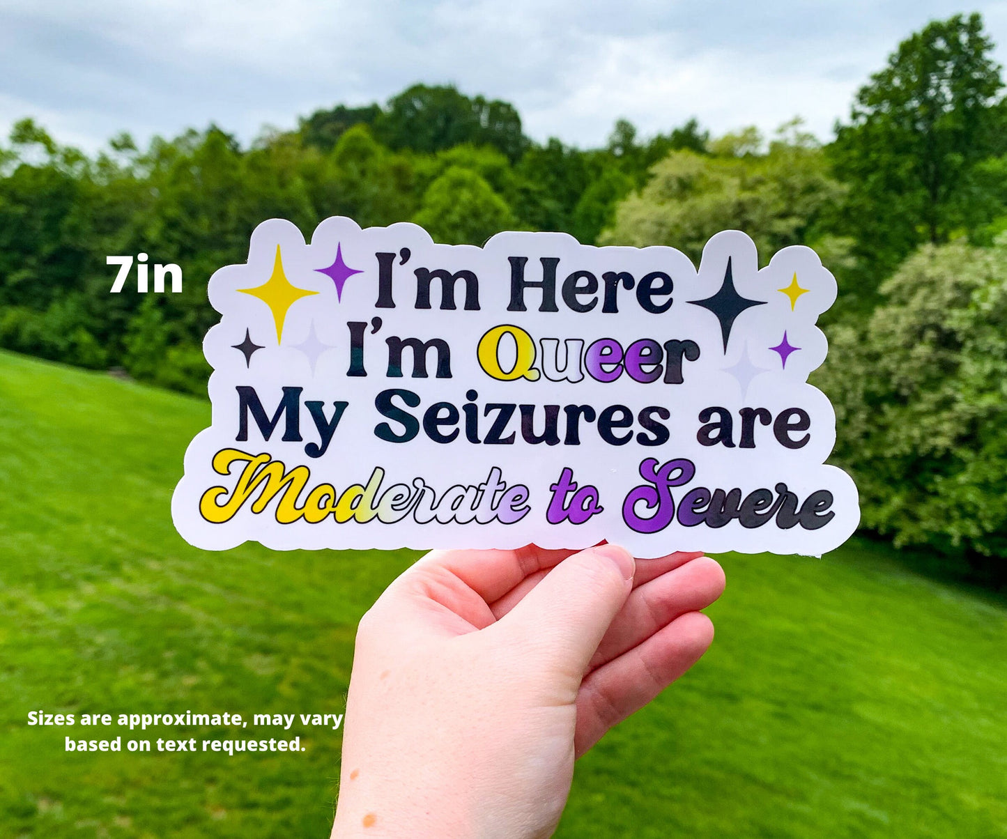A 7 inch sticker is shown being held up. The sticker says I'm Here I'm Queer My Seizures are Moderate to Severe. Queer and Moderate to severe are in non binary flag colors with corresponding sparkles next to I'm Here I'm Queer. A note says sizes are approximate, may vary based on text requested.