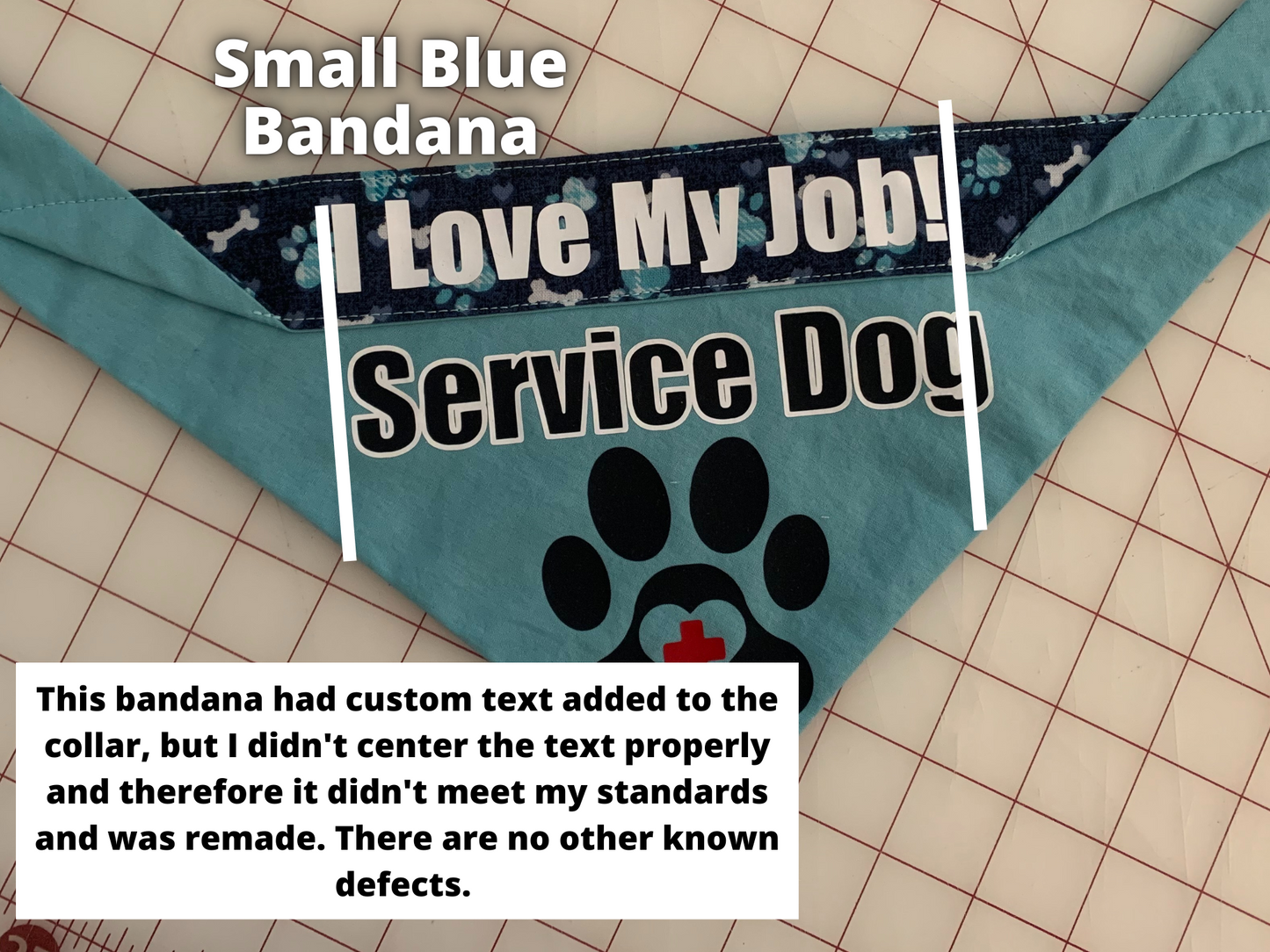 A Blue Bandana is shown and labeled Small Blue Bandana. A note says this bandana had custom text added to the collar but I didn't center the text properly and therefore it didn't meet my standards and was remade. There are no other known defects. 2 White lines are on the ends of white text that says I Love My Job! The white lines follow down to the service dog text and show that the left one is at about the edge of the S while the right one sits in the middle of the G. The bandana design is plain paw.
