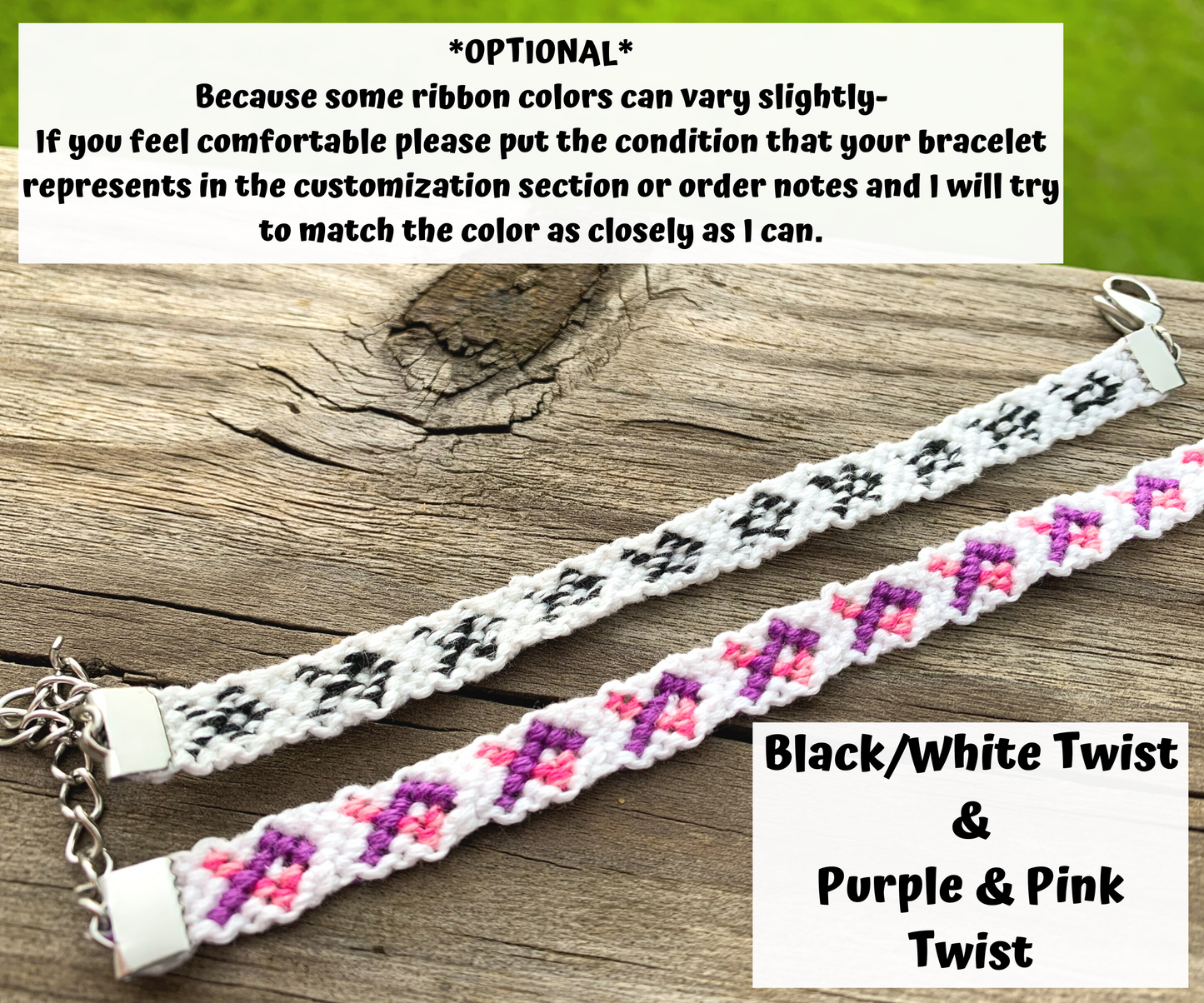 Optional because some ribbon colors vary slightly, if you feel comfortable please put the condition that your bracelet represents in the customization section or order notes and I will try to match the color as closely as I can.  The Black/White Twist and Purple Pink Twist ribbons are shown in the photo with white backgrounds. The twist looks like stripes of the colors. 