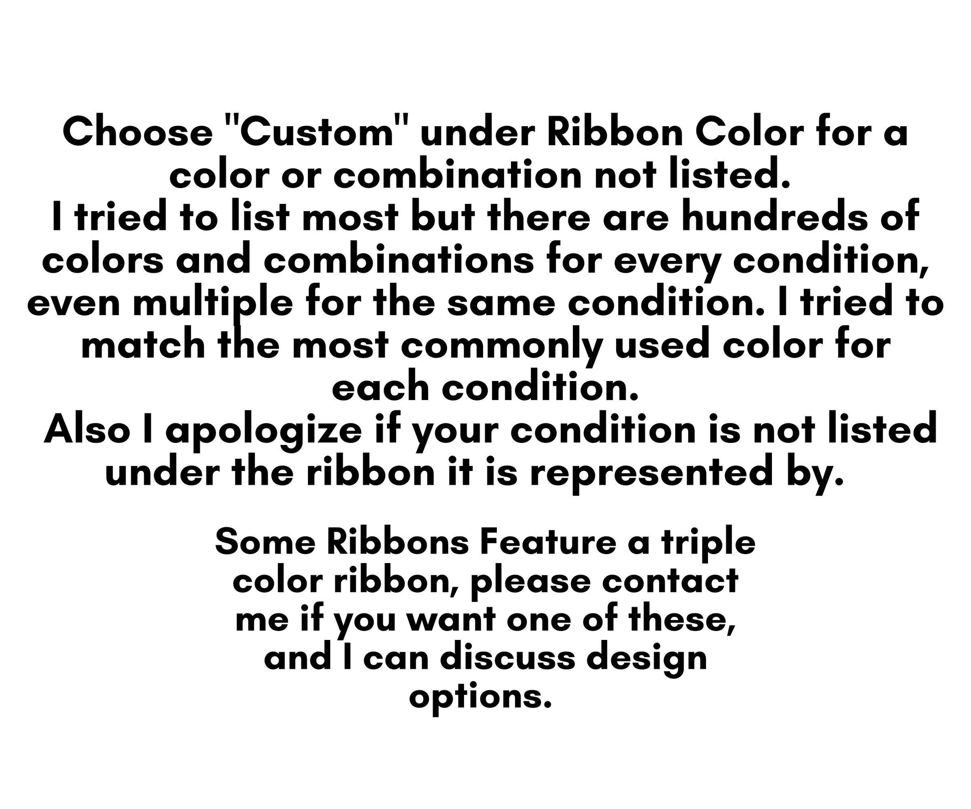 Choose "Custom" under ribbon color for a color or combination not listed. I tried to list most but there are hundreds of colors and combinations for every condition, even multiple for the same condition. I tried to match the most common;y used color for each condition. Also I apologize if your condition is not listed under the ribbon it is represented by. Some ribbons feature a triple color ribbon, please contact me if you want one of these, and I can discuss design options. 